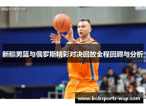 新疆男篮与俄罗斯精彩对决回放全程回顾与分析